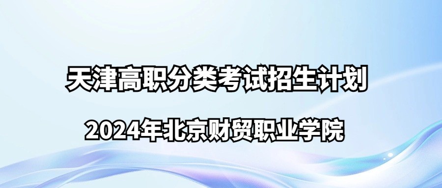 2024年北京财贸职业学院天津高职分类考试招生计划